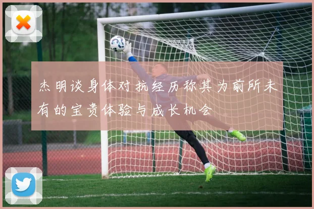 杰明谈身体对抗经历称其为前所未有的宝贵体验与成长机会