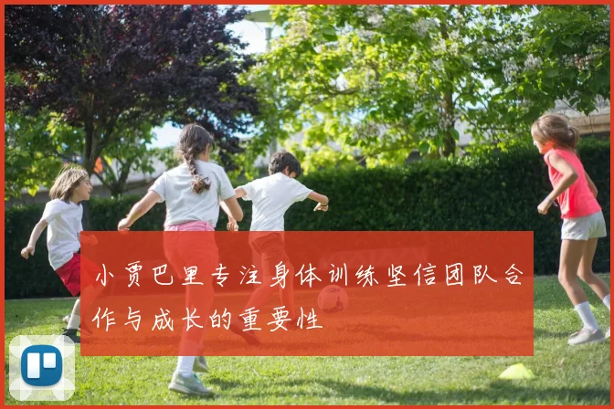 小贾巴里专注身体训练坚信团队合作与成长的重要性