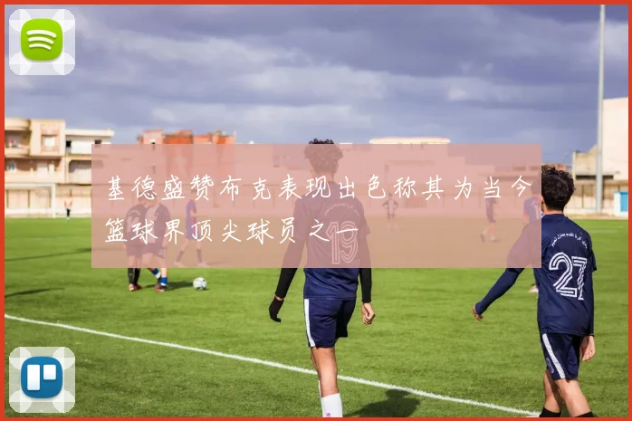 基德盛赞布克表现出色称其为当今篮球界顶尖球员之一