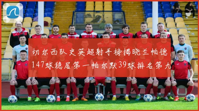 切尔西队史英超射手榜揭晓兰帕德147球稳居第一帕尔默39球排名第九