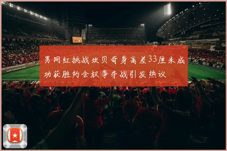男网红挑战坎贝奇身高差33厘米成功获胜约会权争夺战引发热议