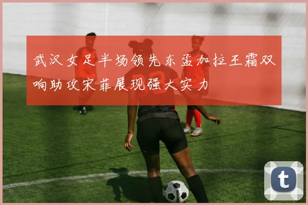 武汉女足半场领先东孟加拉王霜双响助攻宋菲展现强大实力