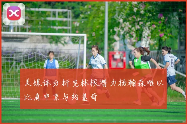 美媒体分析克林根潜力杨瀚森难以比肩申京与约基奇