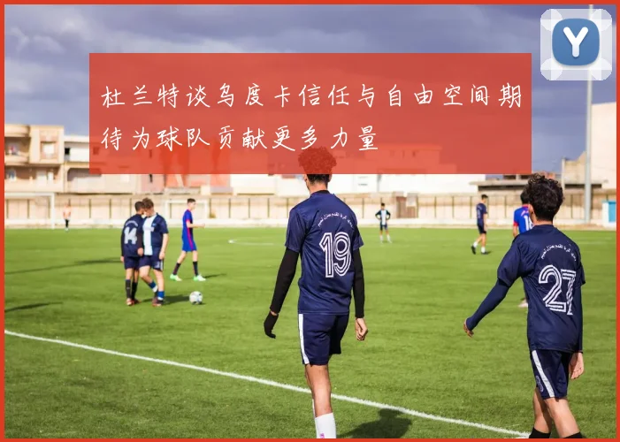 杜兰特谈乌度卡信任与自由空间期待为球队贡献更多力量