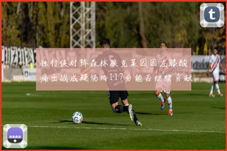 独行侠对阵森林狼克莱因因左膝酸痛出战成疑场均117分能否继续贡献