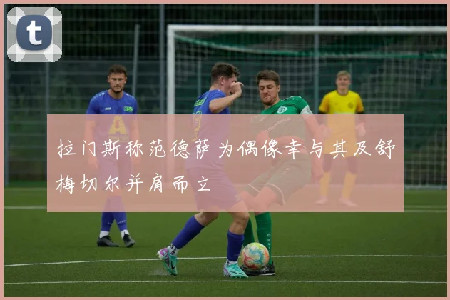 拉门斯称范德萨为偶像幸与其及舒梅切尔并肩而立