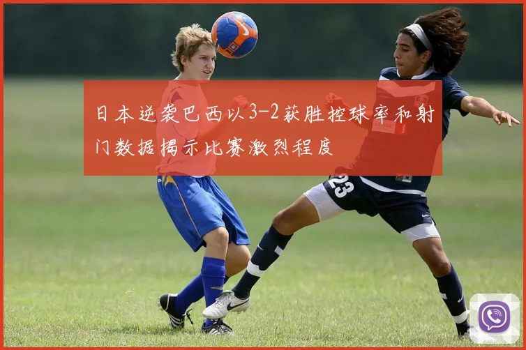 日本逆袭巴西以3-2获胜控球率和射门数据揭示比赛激烈程度