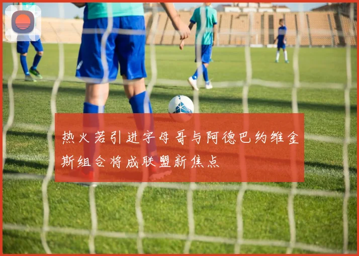 热火若引进字母哥与阿德巴约维金斯组合将成联盟新焦点
