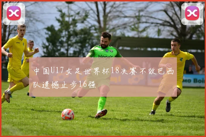 中国U17女足世界杯18决赛不敌巴西队遗憾止步16强
