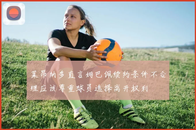 莱昂纳多直言姆巴佩续约条件不合理应该尊重球员选择离开权利