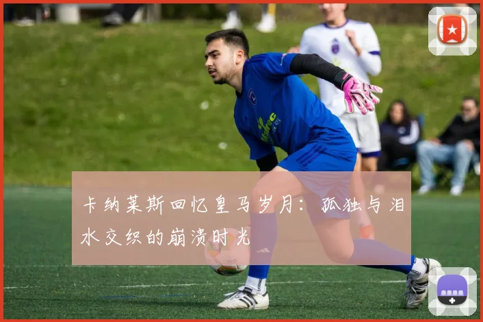 卡纳莱斯回忆皇马岁月：孤独与泪水交织的崩溃时光