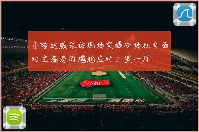 小哈达威采访现场突遇冷场独自面对空荡房间尴尬应对三室一厅