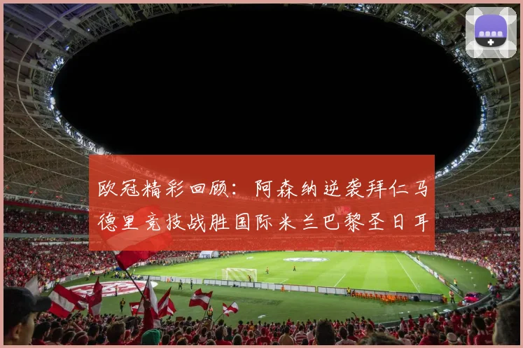 欧冠精彩回顾：阿森纳逆袭拜仁马德里竞技战胜国际米兰巴黎圣日耳曼轻取热刺