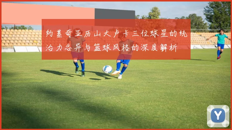 约基奇亚历山大卢卡三位球星的统治力各异与篮球风格的深度解析