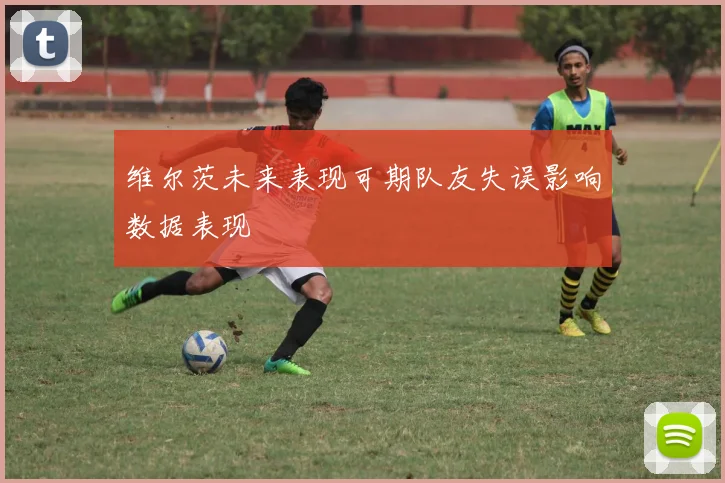 维尔茨未来表现可期队友失误影响数据表现