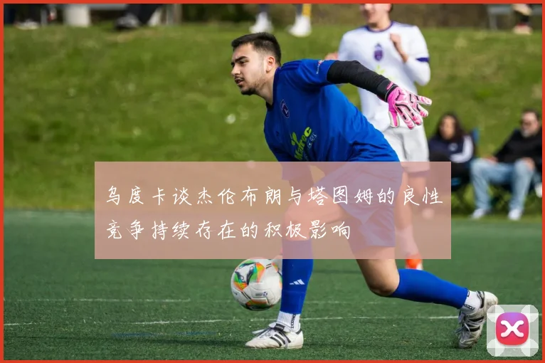 乌度卡谈杰伦布朗与塔图姆的良性竞争持续存在的积极影响