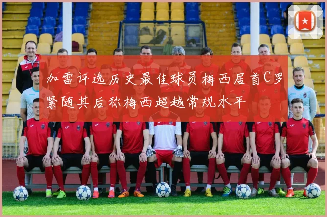 加雷评选历史最佳球员梅西居首C罗紧随其后称梅西超越常规水平