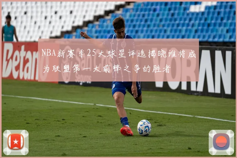 NBA新赛季25大球星评选揭晓谁将成为联盟第一大前锋之争的胜者