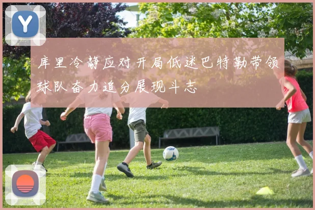 库里冷静应对开局低迷巴特勒带领球队奋力追分展现斗志
