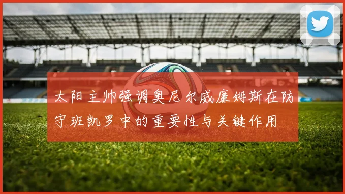 太阳主帅强调奥尼尔威廉姆斯在防守班凯罗中的重要性与关键作用