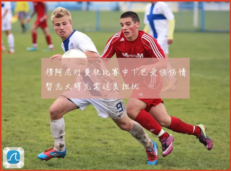 穆阿尼对曼联比赛中下巴受伤伤情暂无大碍无需过度担忧